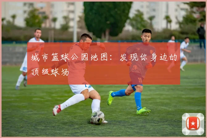 城市篮球公园地图:发现你身边的顶级球场
