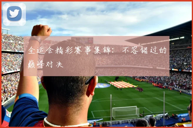 全运会精彩赛事集锦：不容错过的巅峰对决