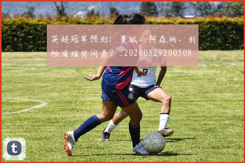 英超冠军预测：曼城、阿森纳、利物浦谁将问鼎？_20260529200508