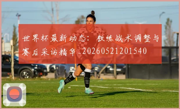 世界杯最新动态:教练战术调整与赛后采访精华_20260521201540