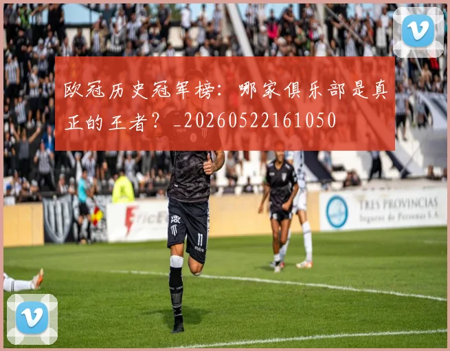 欧冠历史冠军榜：哪家俱乐部是真正的王者？_20260522161050