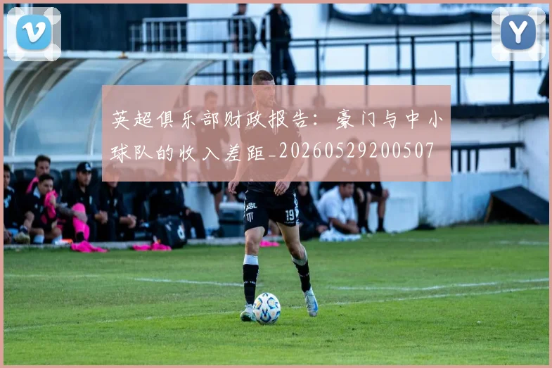 英超俱乐部财政报告：豪门与中小球队的收入差距_20260529200507
