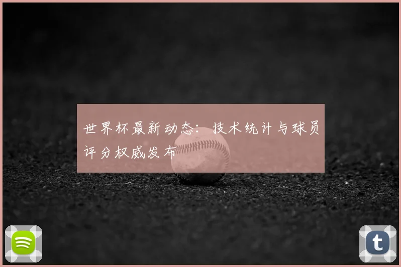 世界杯最新动态:技术统计与球员评分权威发布