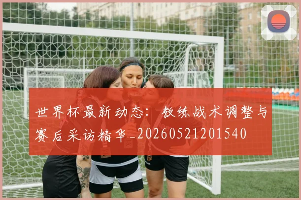 世界杯最新动态:教练战术调整与赛后采访精华_20260521201540